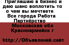 Приглашаю в бизнес и даю шанс воплотить то, о чем вы мечтаете!  - Все города Работа » Партнёрство   . Московская обл.,Красноармейск г.